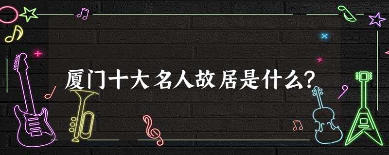 厦门十大名人故居是什么? 厦门十大名人故居是什么?