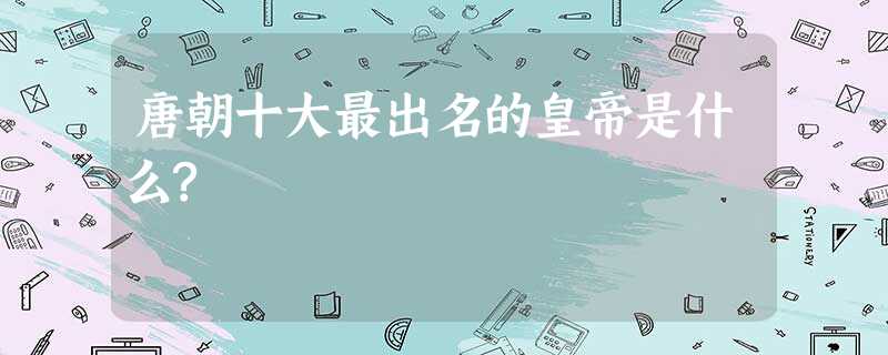 唐朝十大最出名的皇帝是什么? 唐朝十大最出名的皇帝是什么?