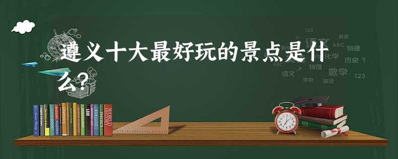遵义十大最好玩的景点是什么? 遵义十大最好玩的景点是什么?