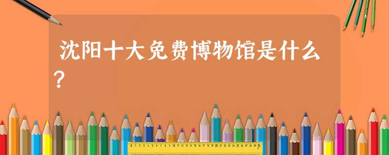 沈阳十大免费博物馆是什么? 沈阳十大免费博物馆是什么?