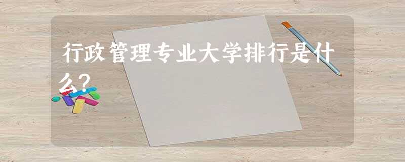 行政管理专业大学排行是什么? 行政管理专业大学排行是什么?