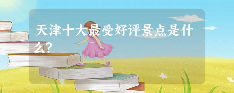 天津十大最受好评景点是什么? 天津十大最受好评景点是什么?