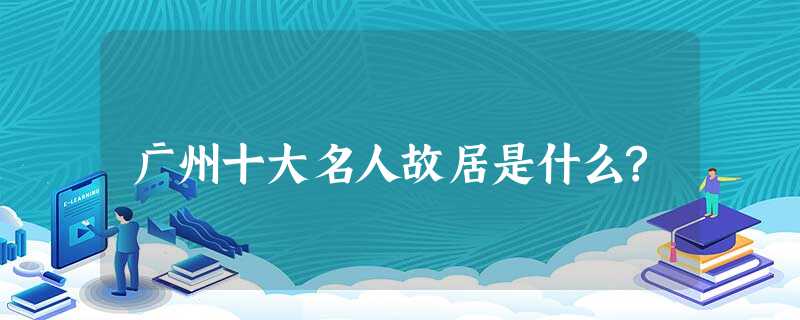 广州十大名人故居是什么? 广州十大名人故居是什么?