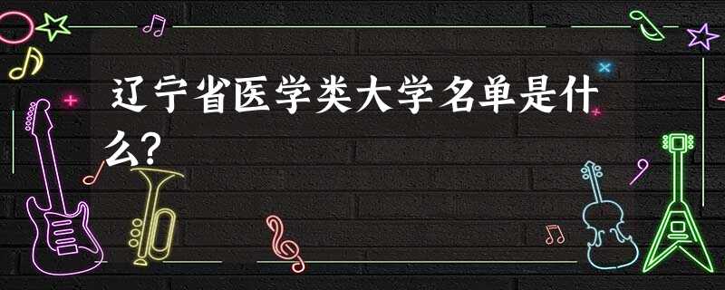 辽宁省医学类大学名单是什么? 辽宁省医学类大学名单是什么?