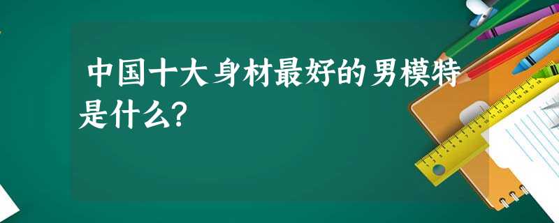 中国十大身材最好的男模特是什么? 中国十大身材最好的男模特是什么?