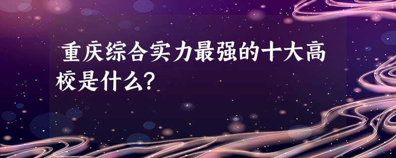 重庆综合实力最强的十大高校是什么? 重庆综合实力最强的十大高校是什么?