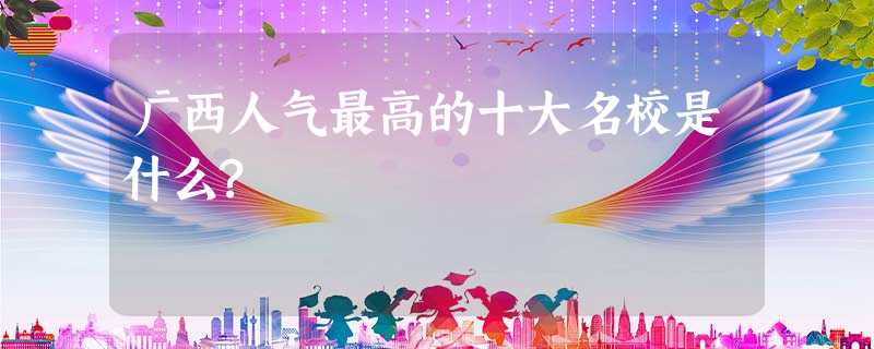 广西人气最高的十大名校是什么? 广西人气最高的十大名校是什么?