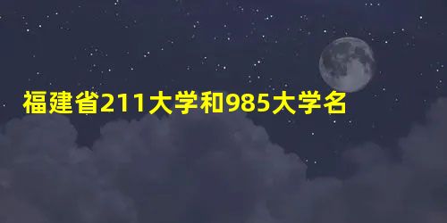 福建省211大学和985大学名单是什么? 福建省211大学和985大学名单是什么?