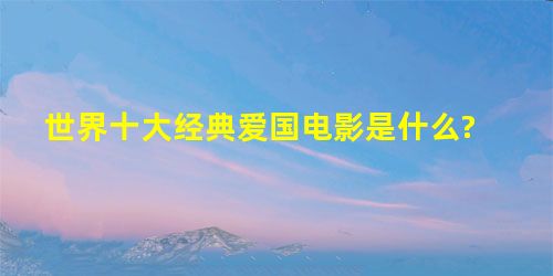 世界十大经典爱国电影是什么? 世界十大经典爱国电影是什么?