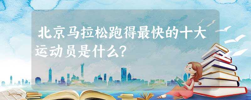 北京马拉松跑得最快的十大运动员是什么? 北京马拉松跑得最快的十大运动员是什么?