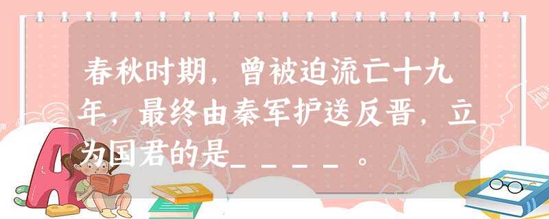 春秋时期,曾被迫流亡十九年,最终由秦军护送反晋,立为国君的是____。 春秋时期,曾被迫流亡十九年,最终由秦军护送反晋,立为国君的是____。