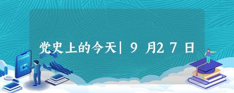 党史上的今天|9月27日 党史上的今天|9月27日