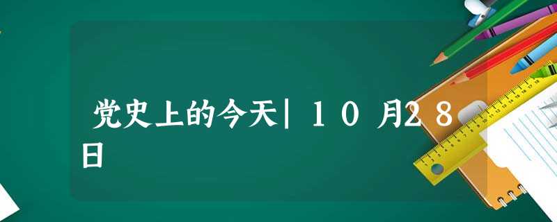 党史上的今天|10月28日 党史上的今天|10月28日