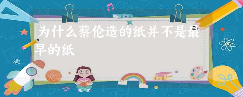 为什么蔡伦造的纸并不是最早的纸 为什么蔡伦造的纸并不是最早的纸