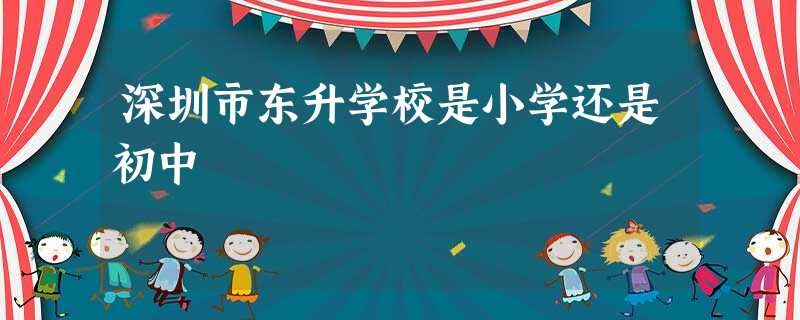 深圳市东升学校是小学还是初中 深圳市东升学校是小学还是初中