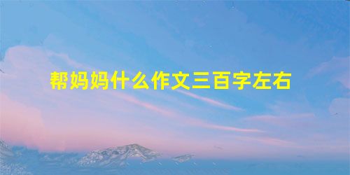 帮妈妈什么作文三百字左右 帮妈妈什么作文三百字左右
