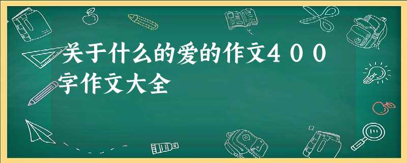 关于什么的爱的作文400字作文大全 关于什么的爱的作文400字作文大全