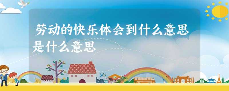 劳动的快乐体会到什么意思是什么意思 劳动的快乐体会到什么意思是什么意思