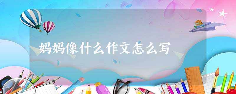 妈妈像什么作文怎么写 妈妈像什么作文怎么写