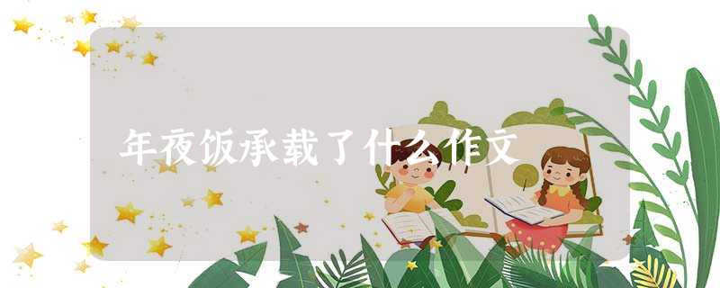 年夜饭承载了什么作文 年夜饭承载了什么作文