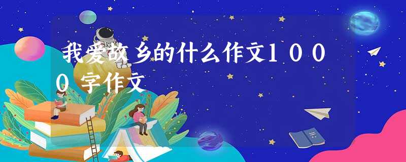 我爱故乡的什么作文1000字作文 我爱故乡的什么作文1000字作文