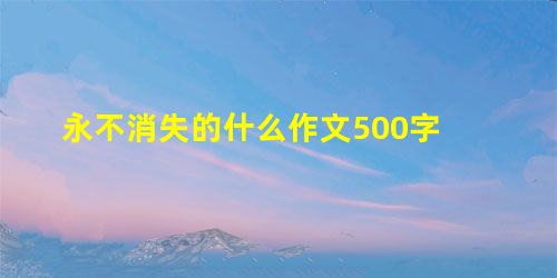 永不消失的什么作文500字 永不消失的什么作文500字