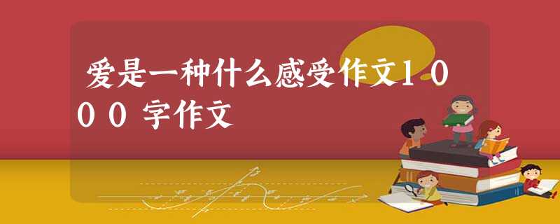 爱是一种什么感受作文1000字作文 爱是一种什么感受作文1000字作文