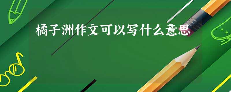 橘子洲作文可以写什么意思 橘子洲作文可以写什么意思