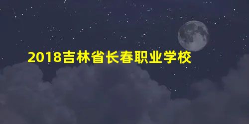2018吉林省长春职业学校 2018吉林省长春职业学校