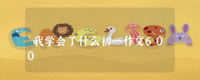 我学会了什么初一作文600 我学会了什么初一作文600
