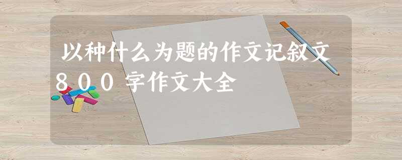 以种什么为题的作文记叙文800字作文大全 以种什么为题的作文记叙文800字作文大全