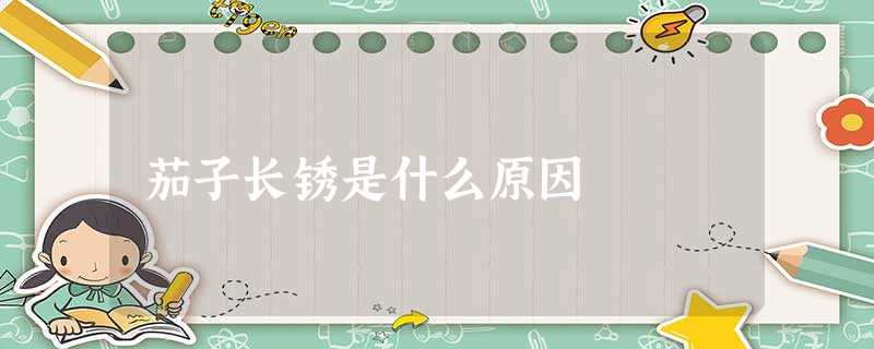 茄子长锈是什么原因 茄子长锈是什么原因