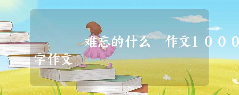 难忘的什么 作文1000字作文 难忘的什么 作文1000字作文