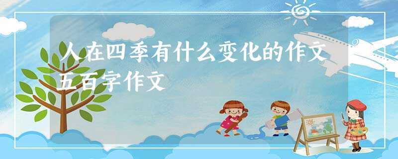 人在四季有什么变化的作文五百字作文 人在四季有什么变化的作文五百字作文