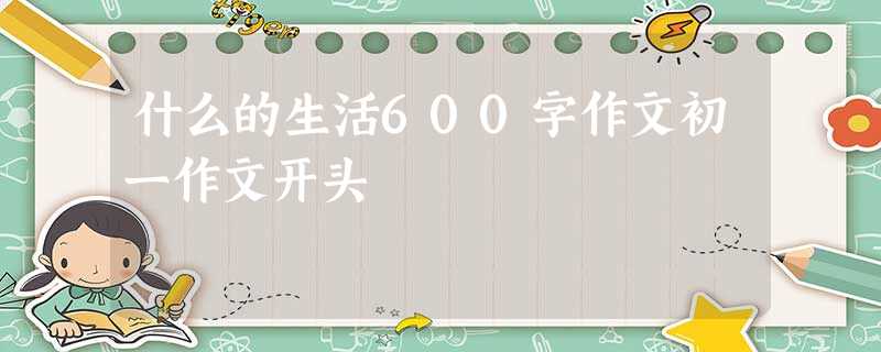什么的生活600字作文初一作文开头 什么的生活600字作文初一作文开头