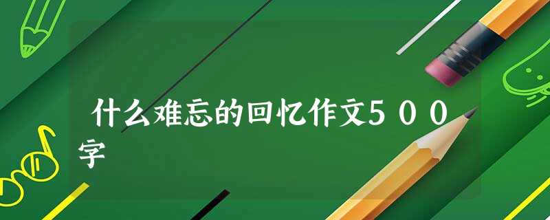 什么难忘的回忆作文500字 什么难忘的回忆作文500字