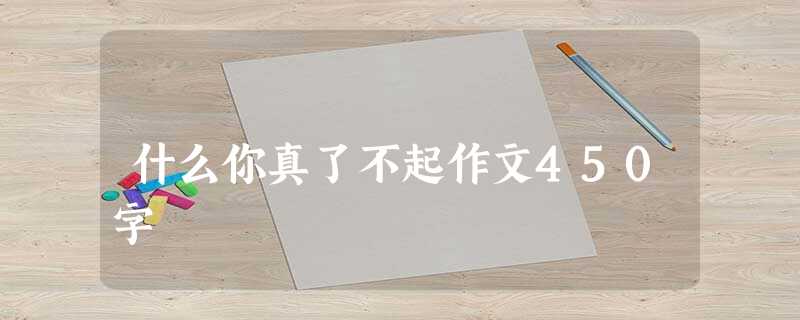 什么你真了不起作文450字 什么你真了不起作文450字