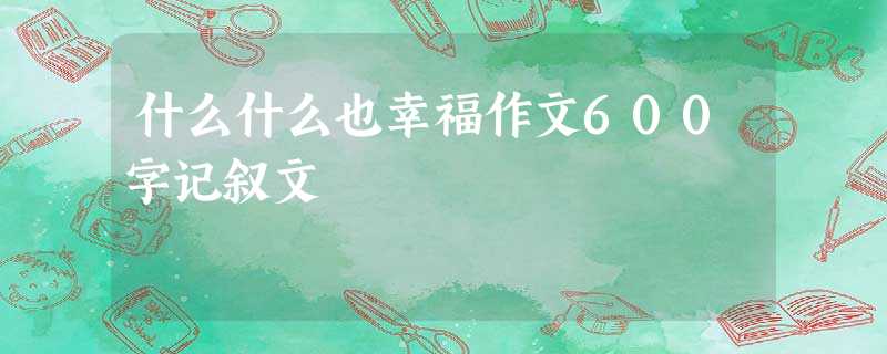 什么什么也幸福作文600字记叙文 什么什么也幸福作文600字记叙文