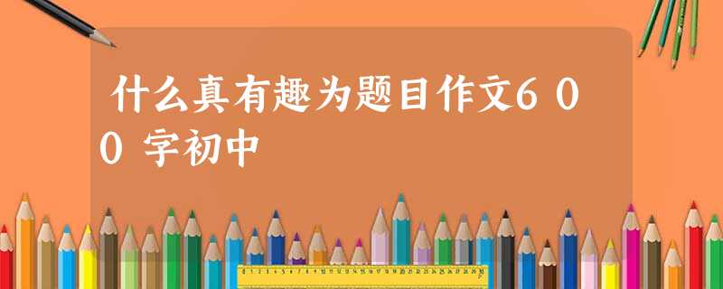 什么真有趣为题目作文600字初中 什么真有趣为题目作文600字初中