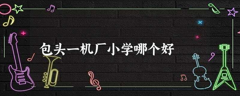 包头一机厂小学哪个好 包头一机厂小学哪个好