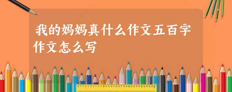 我的妈妈真什么作文五百字作文怎么写 我的妈妈真什么作文五百字作文怎么写