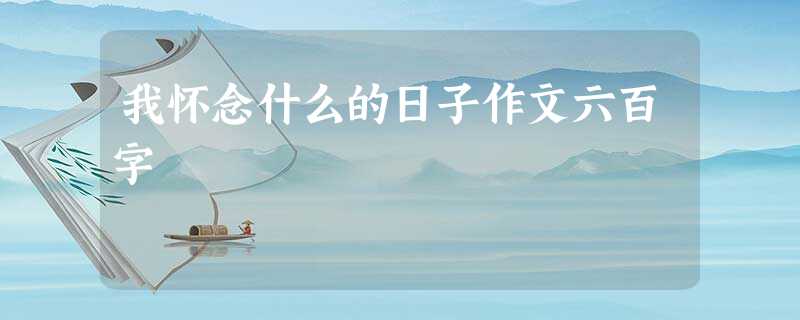 我怀念什么的日子作文六百字 我怀念什么的日子作文六百字