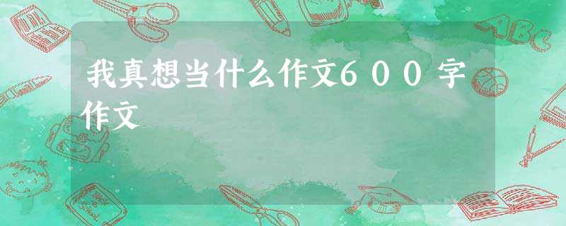 我真想当什么作文600字作文 我真想当什么作文600字作文