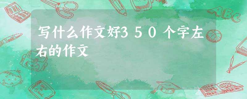 写什么作文好350个字左右的作文 写什么作文好350个字左右的作文