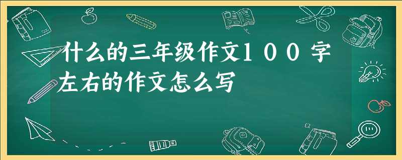什么的三年级作文100字左右的作文怎么写 什么的三年级作文100字左右的作文怎么写