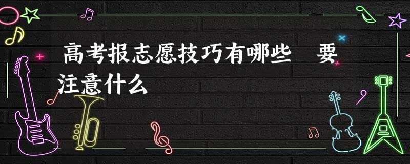 高考报志愿技巧有哪些 要注意什么 高考报志愿技巧有哪些 要注意什么
