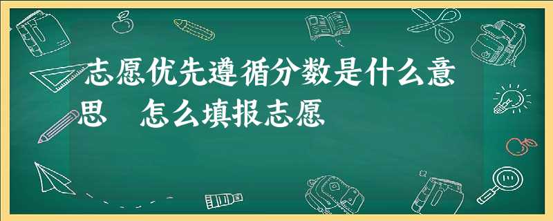 志愿优先遵循分数是什么意思 怎么填报志愿 志愿优先遵循分数是什么意思 怎么填报志愿