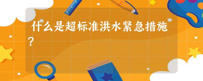 什么是超标准洪水紧急措施? 什么是超标准洪水紧急措施?