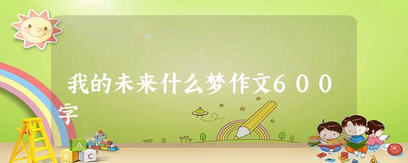 我的未来什么梦作文600字 我的未来什么梦作文600字