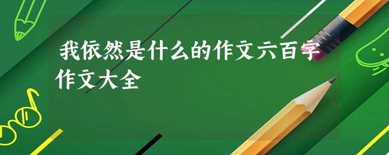 我依然是什么的作文六百字作文大全 我依然是什么的作文六百字作文大全